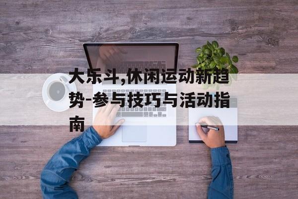 大乐斗,休闲运动新趋势-参与技巧与活动指南 大乐斗,休闲运动新趋势-参与技巧与活动指南