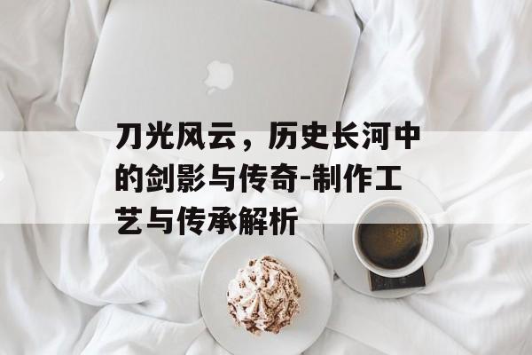 刀光风云,历史长河中的剑影与传奇-制作工艺与传承解析 刀光风云,历史长河中的剑影与传奇-制作工艺与传承解析