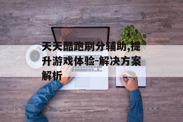 天天酷跑刷分辅助,提升游戏体验-解决方案解析