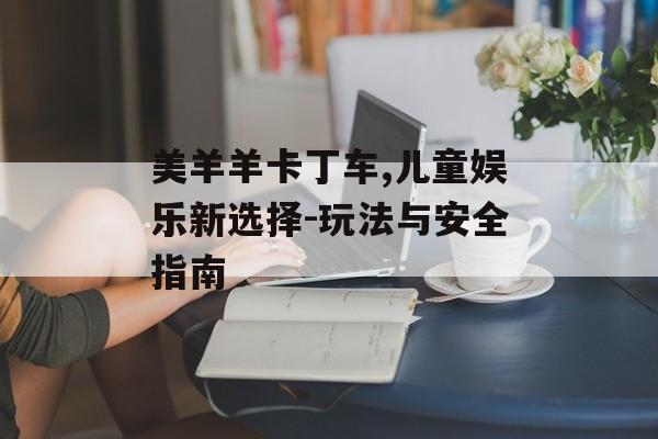 美羊羊卡丁车,儿童娱乐新选择-玩法与安全指南 美羊羊卡丁车,儿童娱乐新选择-玩法与安全指南