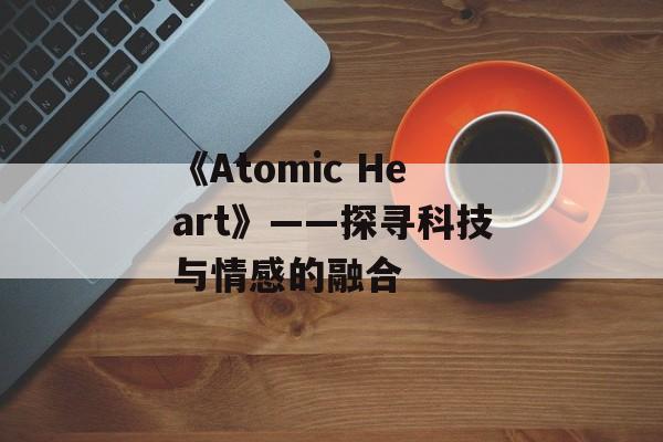 《Atomic Heart》——探寻科技与情感的融合