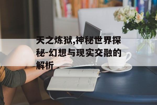 天之炼狱,神秘世界探秘-幻想与现实交融的解析