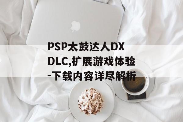 PSP太鼓达人DX DLC,扩展游戏体验-下载内容详尽解析 PSP太鼓达人DX DLC,扩展游戏体验-下载内容详尽解析