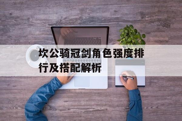 坎公骑冠剑角色强度排行及搭配解析 坎公骑冠剑角色强度排行及搭配解析