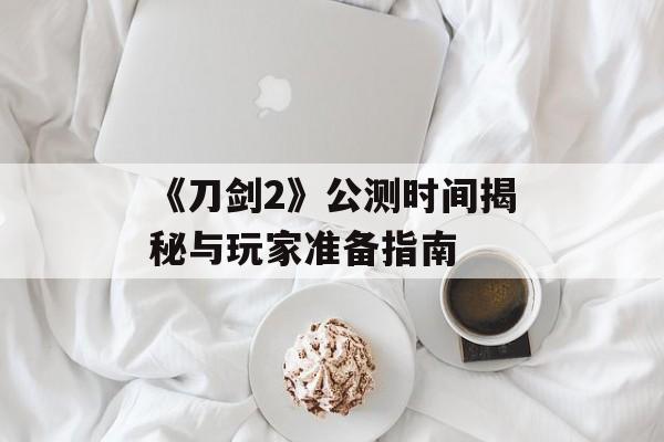 《刀剑2》公测时间揭秘与玩家准备指南 《刀剑2》公测时间揭秘与玩家准备指南