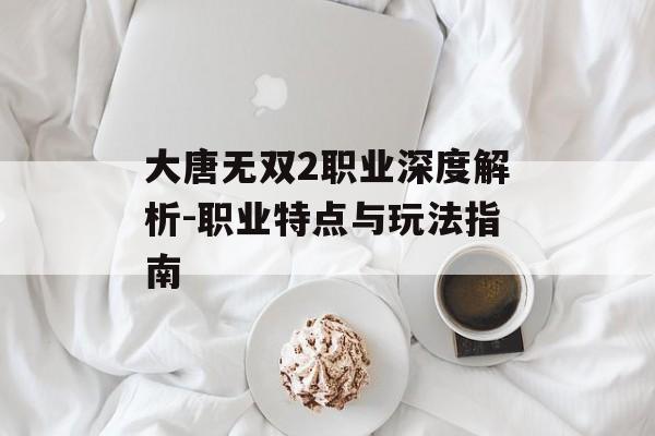 大唐无双2职业深度解析-职业特点与玩法指南
