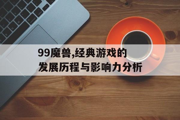 99魔兽,经典游戏的发展历程与影响力分析 99魔兽,经典游戏的发展历程与影响力分析