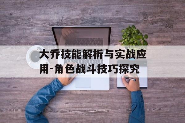 大乔技能解析与实战应用-角色战斗技巧探究 大乔技能解析与实战应用-角色战斗技巧探究