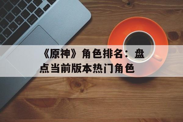 《原神》角色排名:盘点当前版本热门角色 《原神》角色排名:盘点当前版本热门角色