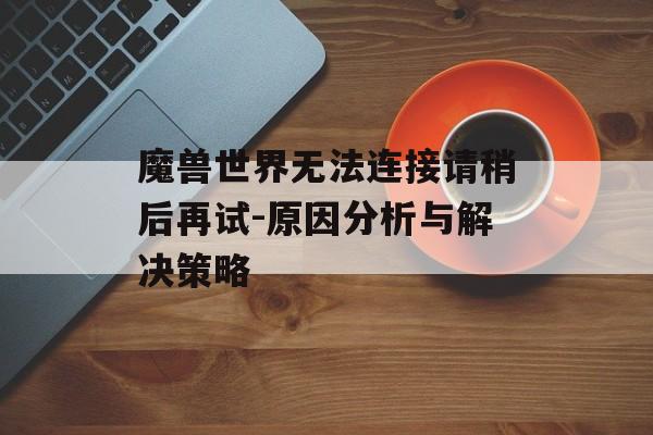 魔兽世界无法连接请稍后再试-原因分析与解决策略 魔兽世界无法连接请稍后再试-原因分析与解决策略