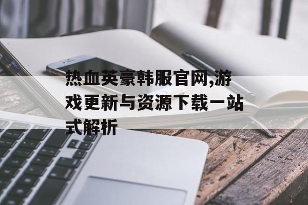 热血英豪韩服官网,游戏更新与资源下载一站式解析