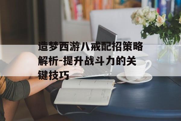 造梦西游八戒配招策略解析-提升战斗力的关键技巧