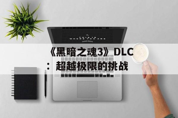 《黑暗之魂3》DLC:超越极限的挑战 《黑暗之魂3》DLC:超越极限的挑战