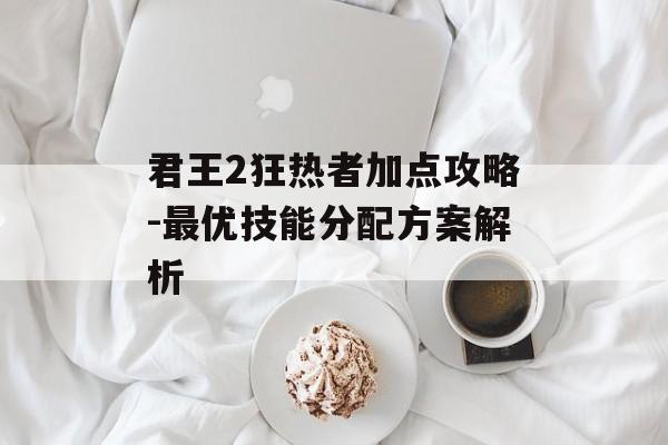 君王2狂热者加点攻略-最优技能分配方案解析 君王2狂热者加点攻略-最优技能分配方案解析
