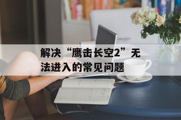解决“鹰击长空2”无法进入的常见问题
