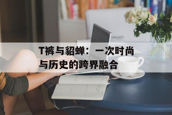 T裤与貂蝉：一次时尚与历史的跨界融合
