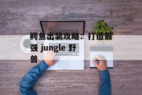 鳄鱼出装攻略:打造最强 jungle 野兽 鳄鱼出装攻略:打造最强 jungle 野兽