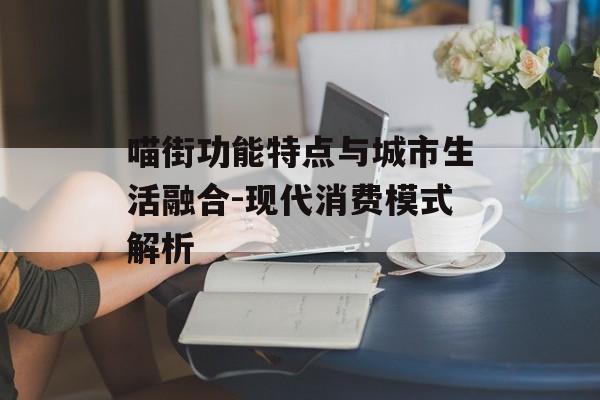 喵街功能特点与城市生活融合-现代消费模式解析 喵街功能特点与城市生活融合-现代消费模式解析