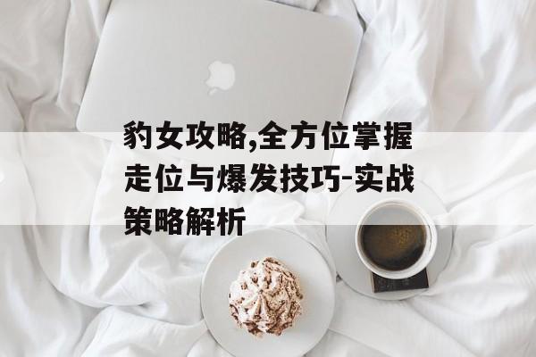 豹女攻略,全方位掌握走位与爆发技巧-实战策略解析 豹女攻略,全方位掌握走位与爆发技巧-实战策略解析