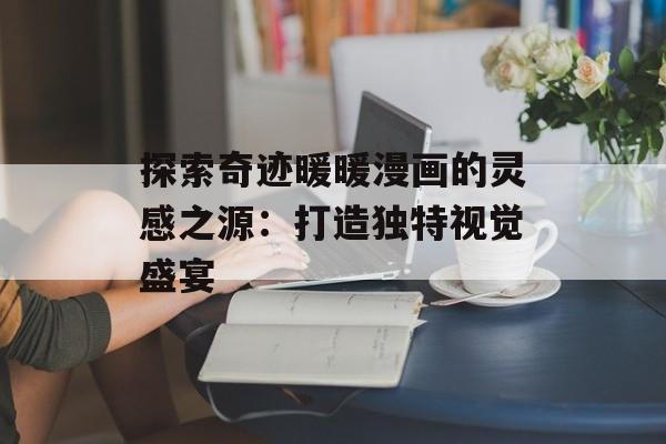 探索奇迹暖暖漫画的灵感之源:打造独特视觉盛宴 探索奇迹暖暖漫画的灵感之源:打造独特视觉盛宴
