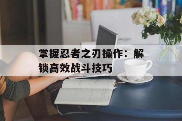 掌握忍者之刃操作:解锁高效战斗技巧 掌握忍者之刃操作:解锁高效战斗技巧