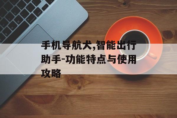 手机导航犬,智能出行助手-功能特点与使用攻略