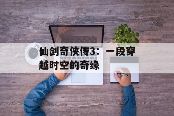 仙剑奇侠传3：一段穿越时空的奇缘