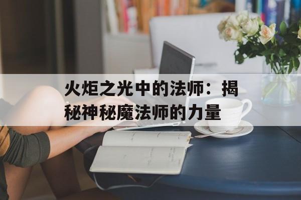 火炬之光中的法师:揭秘神秘魔法师的力量 火炬之光中的法师:揭秘神秘魔法师的力量