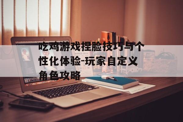 吃鸡游戏捏脸技巧与个性化体验-玩家自定义角色攻略 吃鸡游戏捏脸技巧与个性化体验-玩家自定义角色攻略