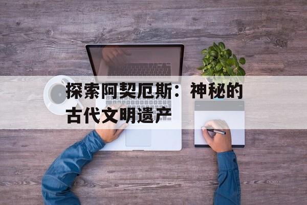 探索阿契厄斯:神秘的古代文明遗产 探索阿契厄斯:神秘的古代文明遗产