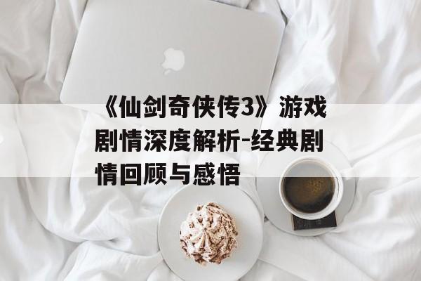 《仙剑奇侠传3》游戏剧情深度解析-经典剧情回顾与感悟