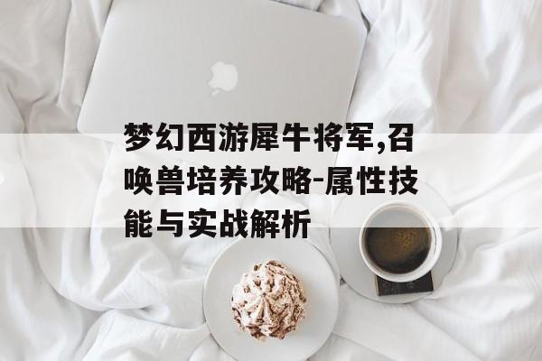 梦幻西游犀牛将军,召唤兽培养攻略-属性技能与实战解析 梦幻西游犀牛将军,召唤兽培养攻略-属性技能与实战解析