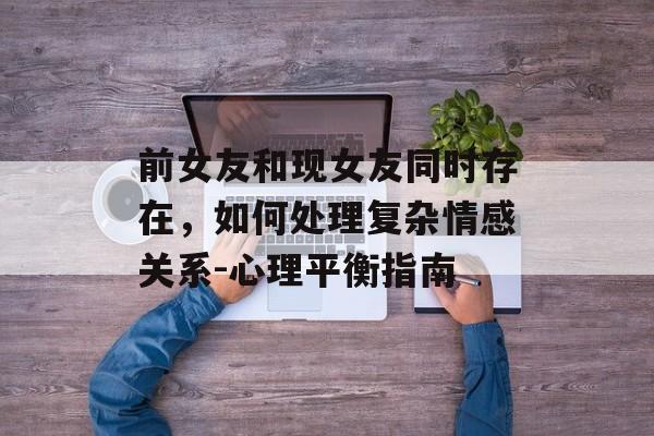 前女友和现女友同时存在，如何处理复杂情感关系-心理平衡指南