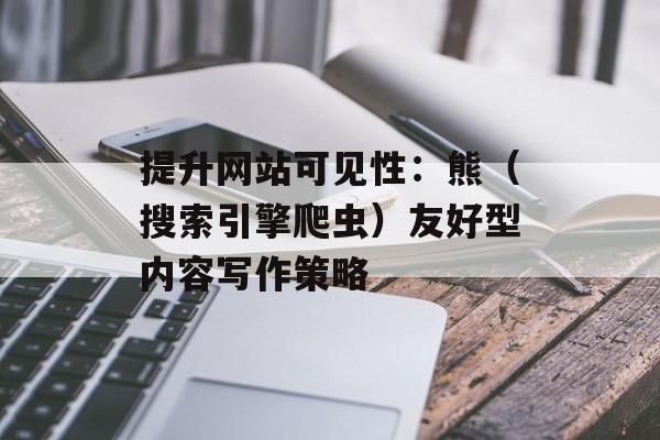提升网站可见性：熊（搜索引擎爬虫）友好型内容写作策略