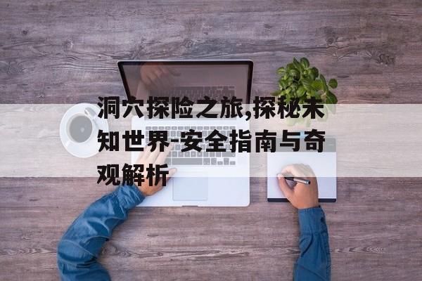 洞穴探险之旅,探秘未知世界-安全指南与奇观解析 洞穴探险之旅,探秘未知世界-安全指南与奇观解析