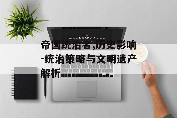 帝国统治者,历史影响-统治策略与文明遗产解析