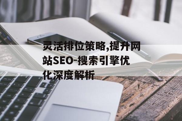 灵活排位策略,提升网站SEO-搜索引擎优化深度解析 灵活排位策略,提升网站SEO-搜索引擎优化深度解析