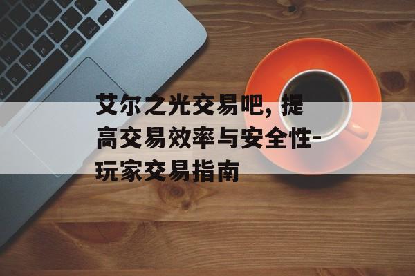 艾尔之光交易吧, 提高交易效率与安全性-玩家交易指南 艾尔之光交易吧, 提高交易效率与安全性-玩家交易指南