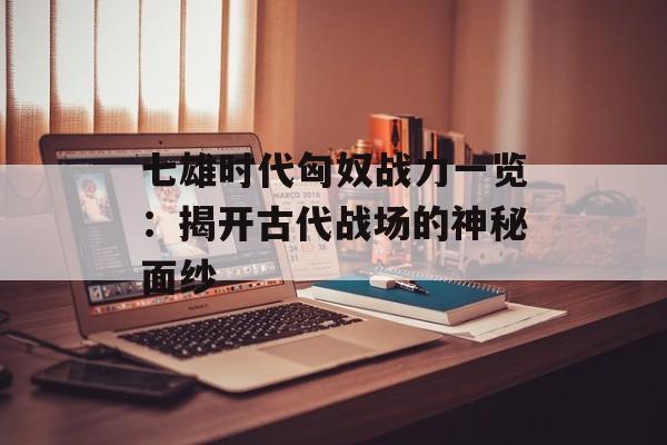 七雄时代匈奴战力一览:揭开古代战场的神秘面纱 七雄时代匈奴战力一览:揭开古代战场的神秘面纱