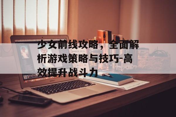 少女前线攻略,全面解析游戏策略与技巧-高效提升战斗力 少女前线攻略,全面解析游戏策略与技巧-高效提升战斗力