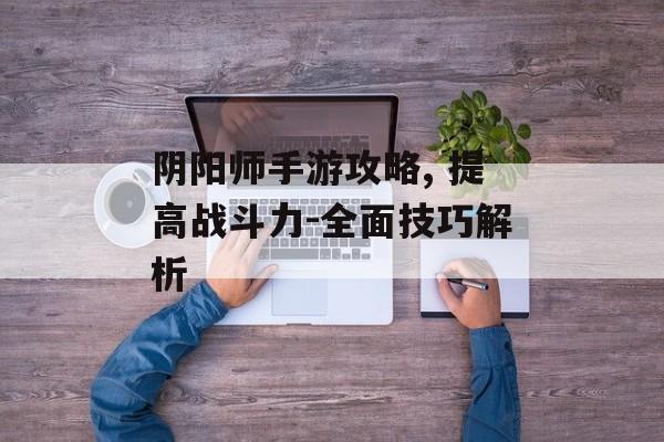 阴阳师手游攻略, 提高战斗力-全面技巧解析 阴阳师手游攻略, 提高战斗力-全面技巧解析