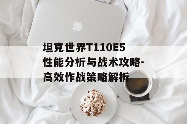 坦克世界T110E5性能分析与战术攻略-高效作战策略解析