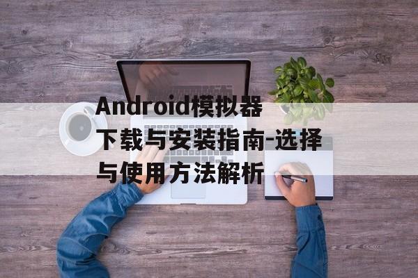 Android模拟器下载与安装指南-选择与使用方法解析 Android模拟器下载与安装指南-选择与使用方法解析