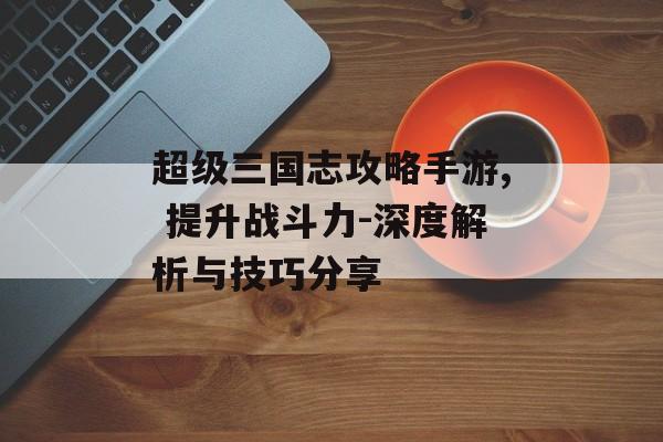 超级三国志攻略手游, 提升战斗力-深度解析与技巧分享