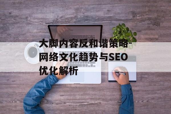 大脚内容反和谐策略-网络文化趋势与SEO优化解析 大脚内容反和谐策略-网络文化趋势与SEO优化解析