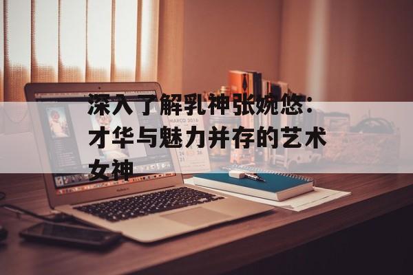 深入了解乳神张婉悠：才华与魅力并存的艺术女神