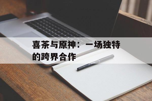 喜茶与原神:一场独特的跨界合作 喜茶与原神:一场独特的跨界合作