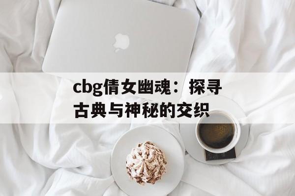 cbg倩女幽魂：探寻古典与神秘的交织