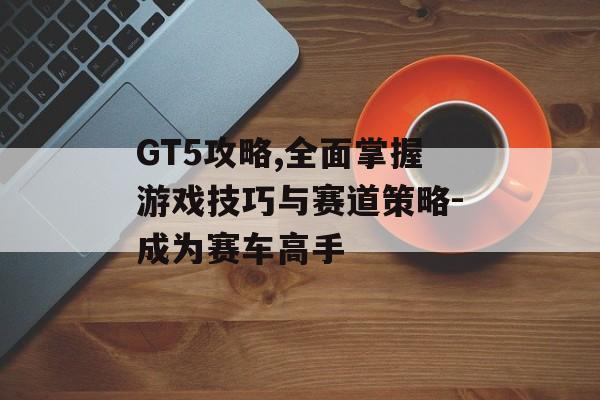 GT5攻略,全面掌握游戏技巧与赛道策略-成为赛车高手
