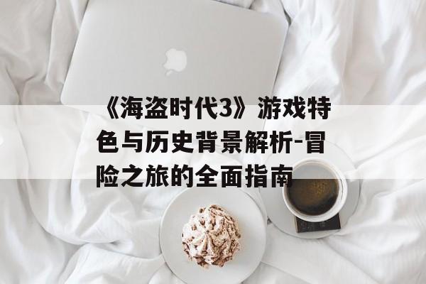 《海盗时代3》游戏特色与历史背景解析-冒险之旅的全面指南